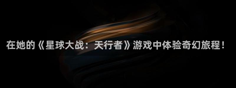 亿万28平台登录入口官网：在她的《星球大战：天行者》游戏中体验奇幻旅程！