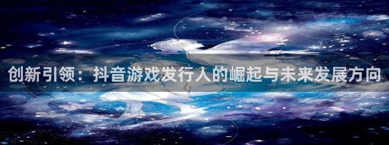亿万28子文化是什么：创新引领：抖音游戏发行人的崛起与未来发展方向