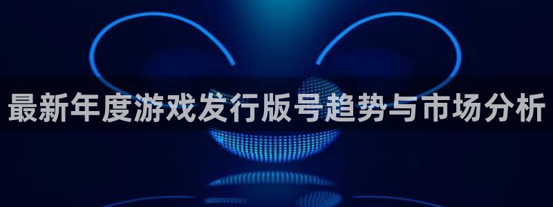 亿万28官网客服电话：最新年度游戏发行版号趋势与市场分析